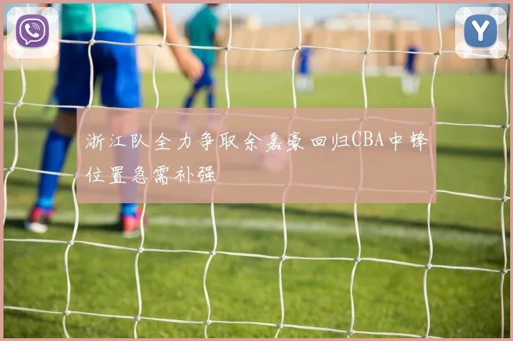 浙江队全力争取余嘉豪回归CBA中锋位置急需补强