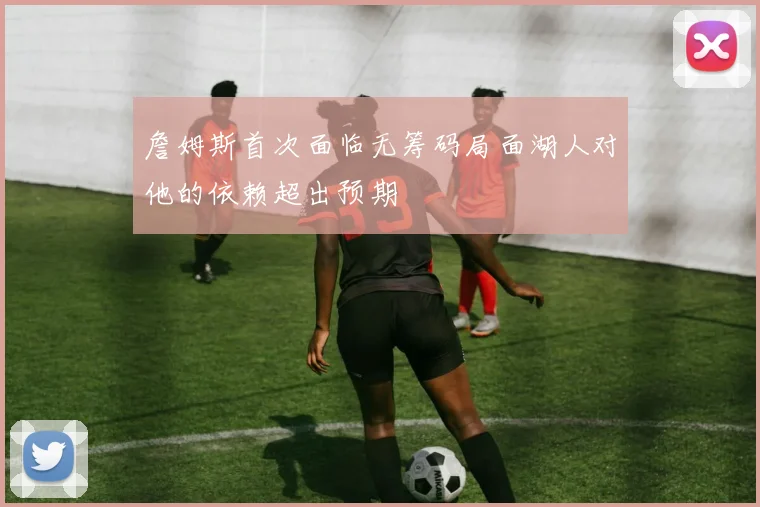 詹姆斯首次面临无筹码局面湖人对他的依赖超出预期