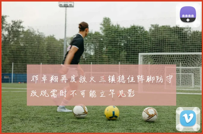 邓卓翔再度救火三镇稳住阵脚防守改观需时不可能立竿见影