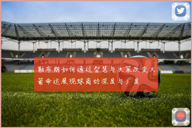 勒布朗如何通过智慧与决策改变火箭命运展现球商的深度与广度