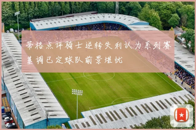 蒂格点评骑士逆转失利认为系列赛基调已定球队前景堪忧
