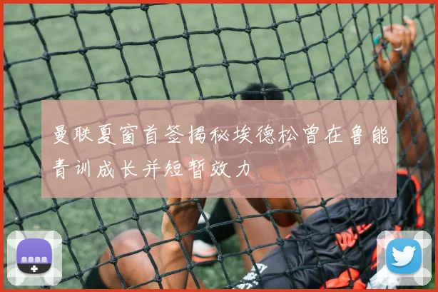 曼联夏窗首签揭秘埃德松曾在鲁能青训成长并短暂效力