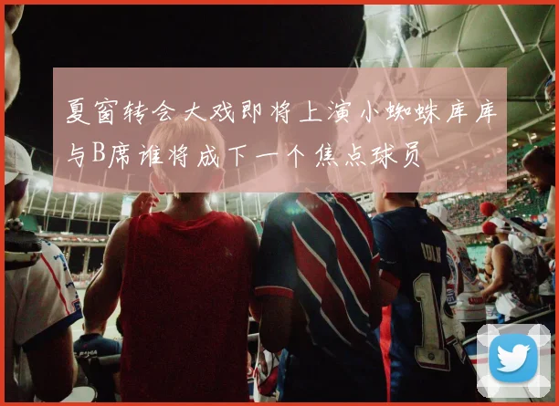 夏窗转会大戏即将上演小蜘蛛库库与B席谁将成下一个焦点球员