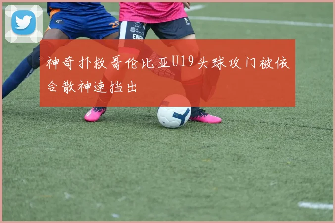 神奇扑救哥伦比亚U19头球攻门被依合散神速挡出