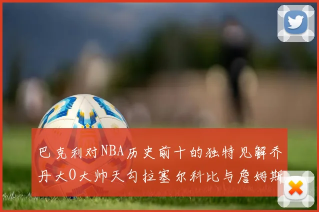 巴克利对NBA历史前十的独特见解乔丹大O大帅天勾拉塞尔科比与詹姆斯排名分析