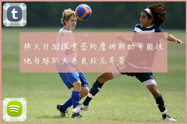 热火计划探索签约詹姆斯的可能性他与球队关系良好无芥蒂
