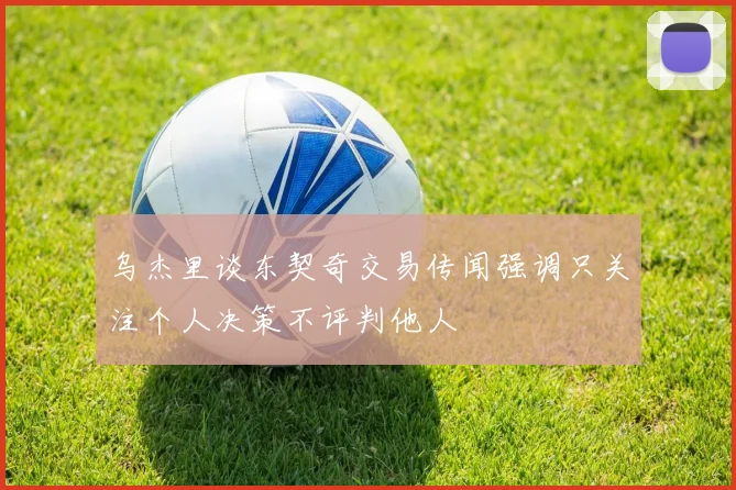 乌杰里谈东契奇交易传闻强调只关注个人决策不评判他人