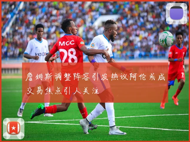 詹姆斯调整阵容引发热议阿伦或成交易焦点引人关注